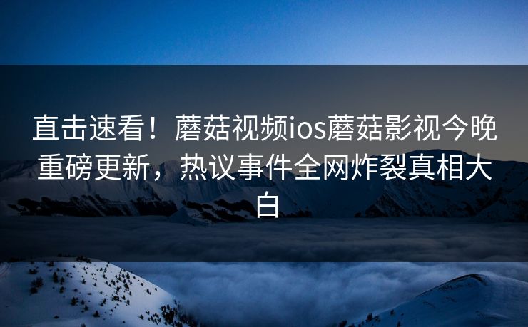 直击速看！蘑菇视频ios蘑菇影视今晚重磅更新，热议事件全网炸裂真相大白