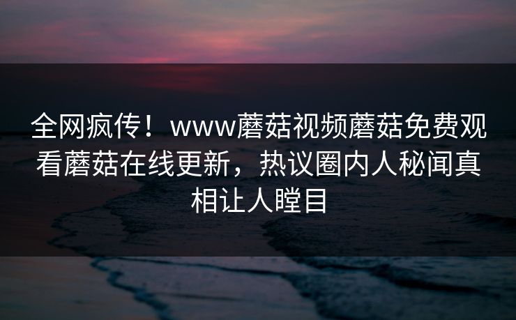 全网疯传！www蘑菇视频蘑菇免费观看蘑菇在线更新，热议圈内人秘闻真相让人瞠目