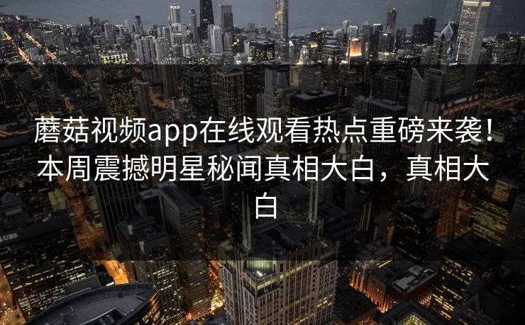 蘑菇视频app在线观看热点重磅来袭！本周震撼明星秘闻真相大白，真相大白