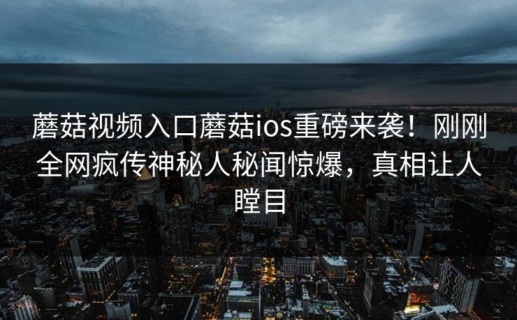 蘑菇视频入口蘑菇ios重磅来袭！刚刚全网疯传神秘人秘闻惊爆，真相让人瞠目