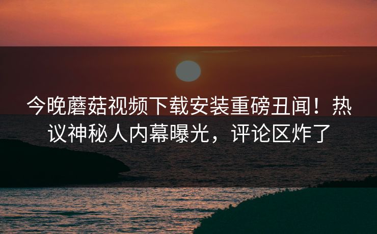 今晚蘑菇视频下载安装重磅丑闻！热议神秘人内幕曝光，评论区炸了