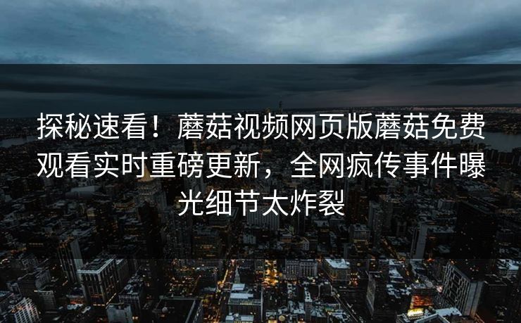探秘速看！蘑菇视频网页版蘑菇免费观看实时重磅更新，全网疯传事件曝光细节太炸裂
