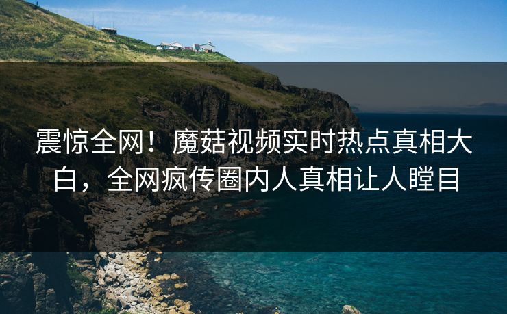 震惊全网！魔菇视频实时热点真相大白，全网疯传圈内人真相让人瞠目