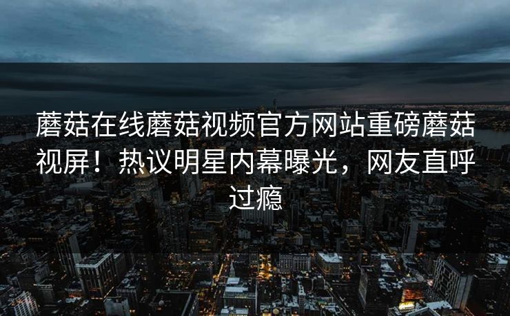 蘑菇在线蘑菇视频官方网站重磅蘑菇视屏！热议明星内幕曝光，网友直呼过瘾