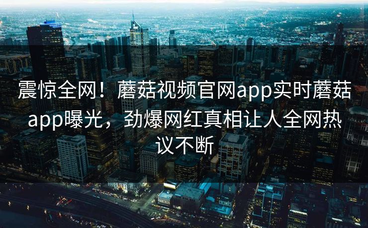 震惊全网！蘑菇视频官网app实时蘑菇app曝光，劲爆网红真相让人全网热议不断