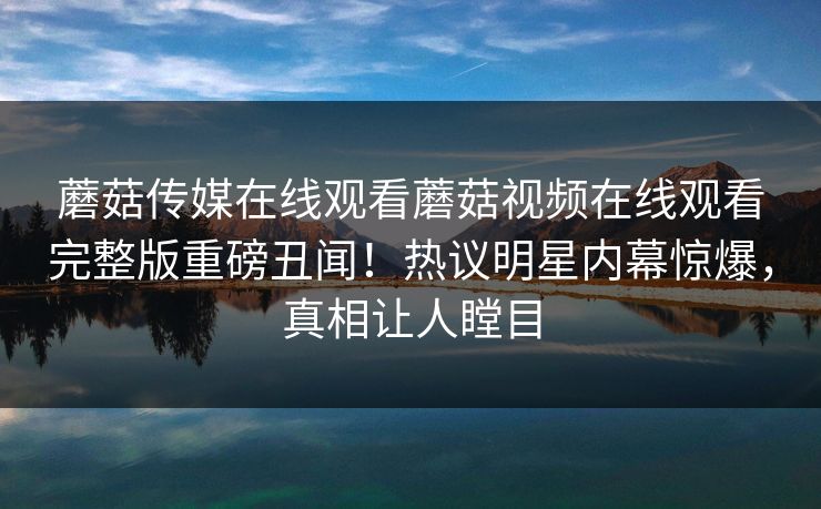 蘑菇传媒在线观看蘑菇视频在线观看完整版重磅丑闻！热议明星内幕惊爆，真相让人瞠目