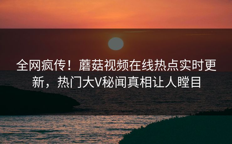 全网疯传！蘑菇视频在线热点实时更新，热门大V秘闻真相让人瞠目