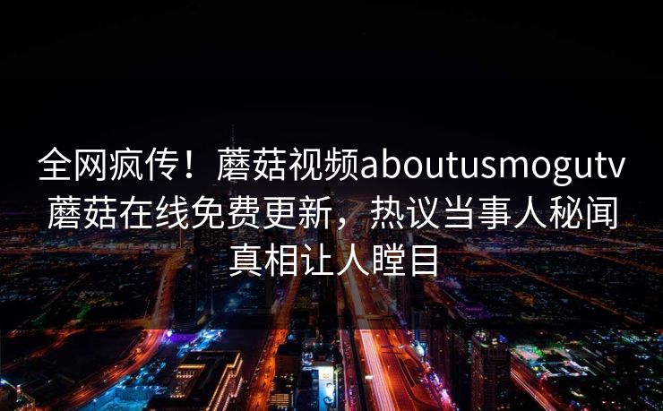 全网疯传！蘑菇视频aboutusmogutv蘑菇在线免费更新，热议当事人秘闻真相让人瞠目