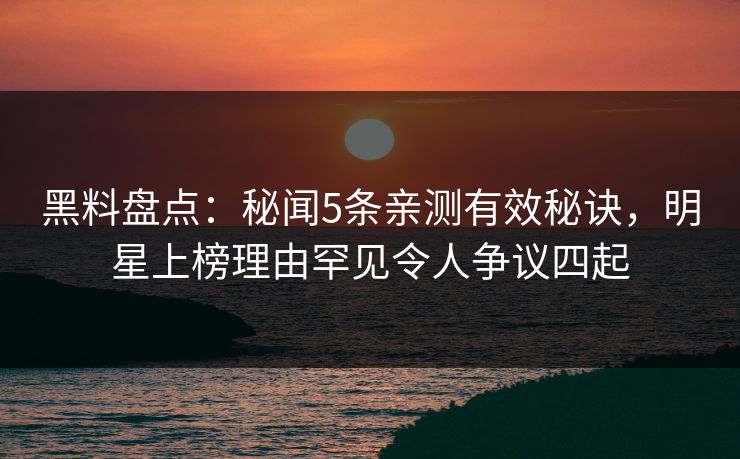 黑料盘点：秘闻5条亲测有效秘诀，明星上榜理由罕见令人争议四起