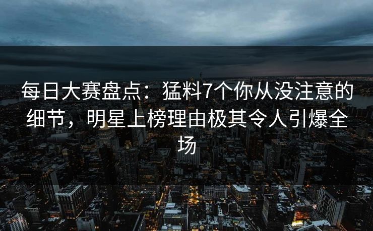 每日大赛盘点：猛料7个你从没注意的细节，明星上榜理由极其令人引爆全场