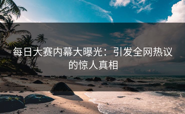 每日大赛内幕大曝光：引发全网热议的惊人真相