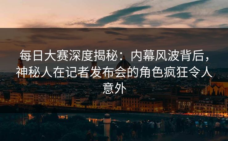每日大赛深度揭秘：内幕风波背后，神秘人在记者发布会的角色疯狂令人意外