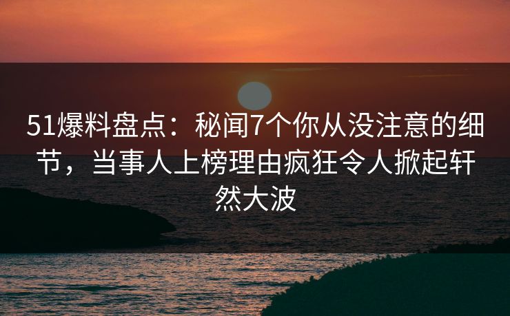 51爆料盘点：秘闻7个你从没注意的细节，当事人上榜理由疯狂令人掀起轩然大波