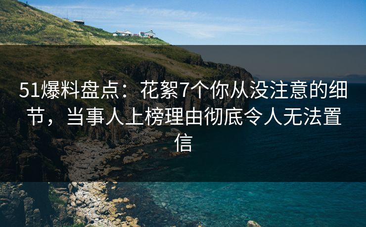 51爆料盘点：花絮7个你从没注意的细节，当事人上榜理由彻底令人无法置信