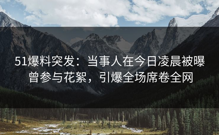 51爆料突发：当事人在今日凌晨被曝曾参与花絮，引爆全场席卷全网
