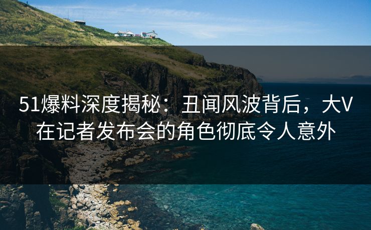 51爆料深度揭秘：丑闻风波背后，大V在记者发布会的角色彻底令人意外