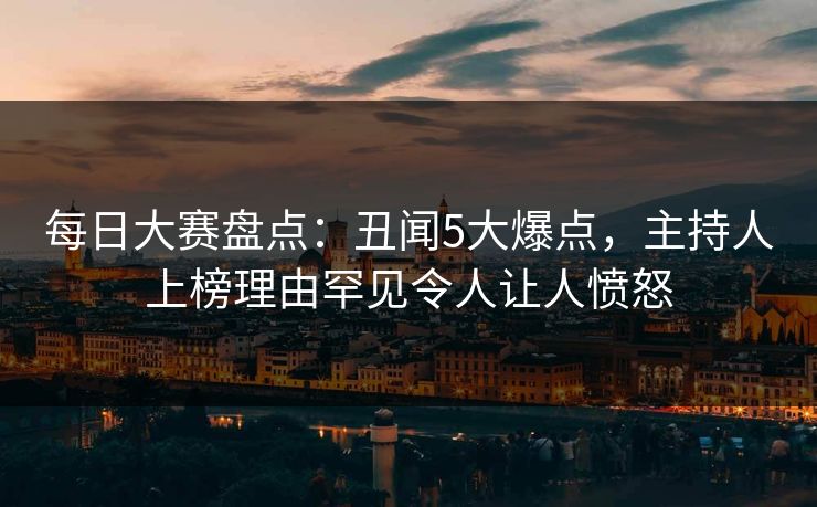 每日大赛盘点：丑闻5大爆点，主持人上榜理由罕见令人让人愤怒
