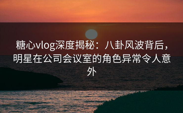 糖心vlog深度揭秘：八卦风波背后，明星在公司会议室的角色异常令人意外