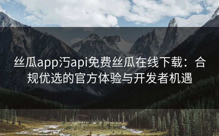 丝瓜app汅api免费丝瓜在线下载：合规优选的官方体验与开发者机遇