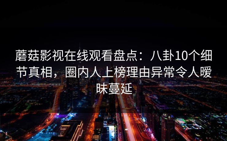 蘑菇影视在线观看盘点：八卦10个细节真相，圈内人上榜理由异常令人暧昧蔓延