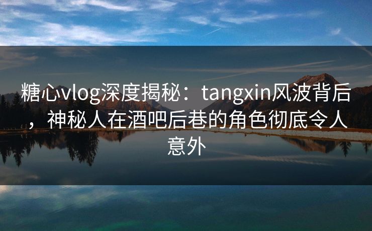 糖心vlog深度揭秘：tangxin风波背后，神秘人在酒吧后巷的角色彻底令人意外