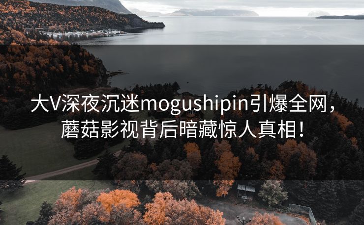 大V深夜沉迷mogushipin引爆全网，蘑菇影视背后暗藏惊人真相！
