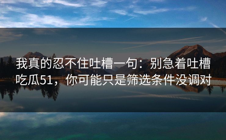 我真的忍不住吐槽一句：别急着吐槽吃瓜51，你可能只是筛选条件没调对