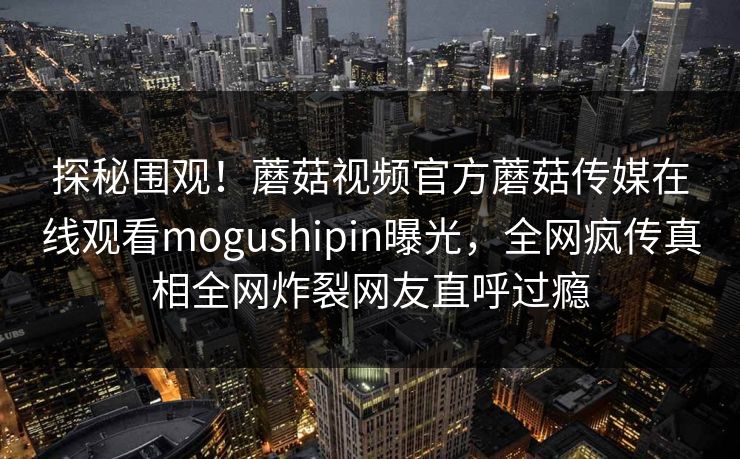 探秘围观！蘑菇视频官方蘑菇传媒在线观看mogushipin曝光，全网疯传真相全网炸裂网友直呼过瘾