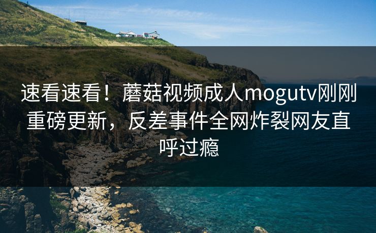速看速看！蘑菇视频成人mogutv刚刚重磅更新，反差事件全网炸裂网友直呼过瘾