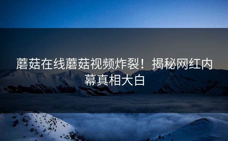 蘑菇在线蘑菇视频炸裂！揭秘网红内幕真相大白