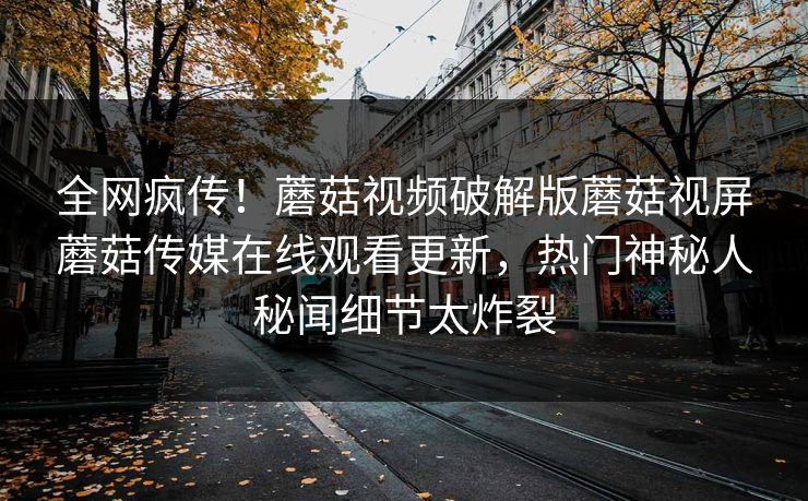 全网疯传！蘑菇视频破解版蘑菇视屏蘑菇传媒在线观看更新，热门神秘人秘闻细节太炸裂