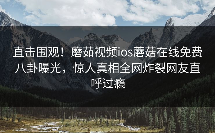 直击围观！磨茹视频ios蘑菇在线免费八卦曝光，惊人真相全网炸裂网友直呼过瘾