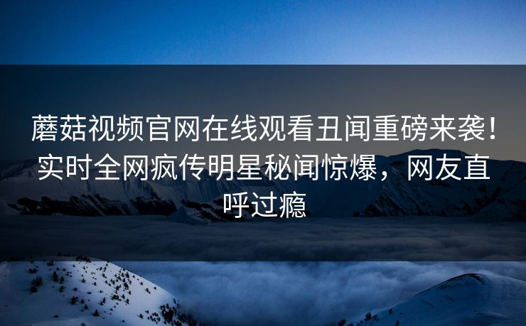 蘑菇视频官网在线观看丑闻重磅来袭！实时全网疯传明星秘闻惊爆，网友直呼过瘾