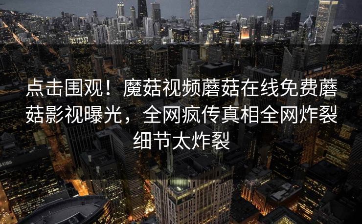 点击围观！魔菇视频蘑菇在线免费蘑菇影视曝光，全网疯传真相全网炸裂细节太炸裂