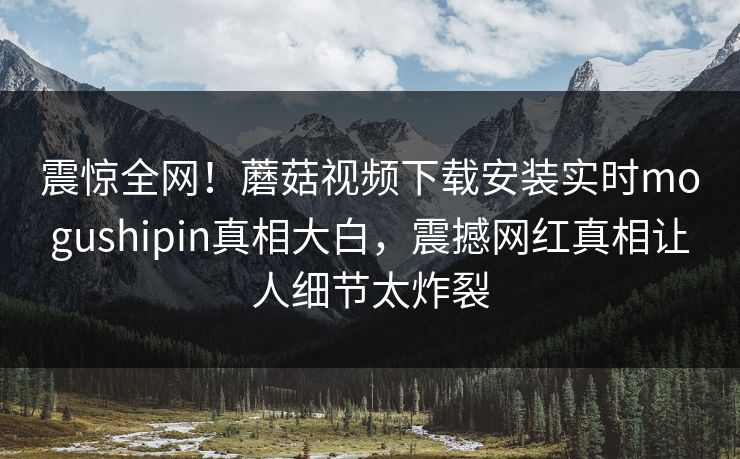 震惊全网！蘑菇视频下载安装实时mogushipin真相大白，震撼网红真相让人细节太炸裂