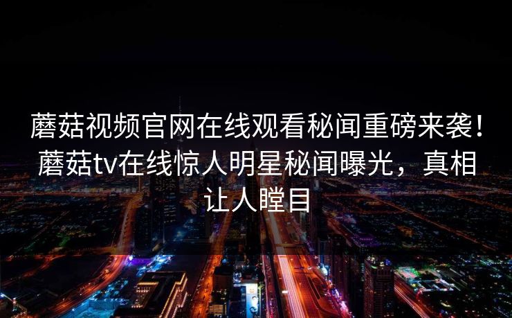 蘑菇视频官网在线观看秘闻重磅来袭！蘑菇tv在线惊人明星秘闻曝光，真相让人瞠目