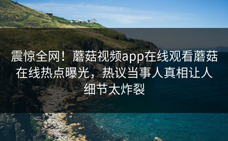 震惊全网！蘑菇视频app在线观看蘑菇在线热点曝光，热议当事人真相让人细节太炸裂