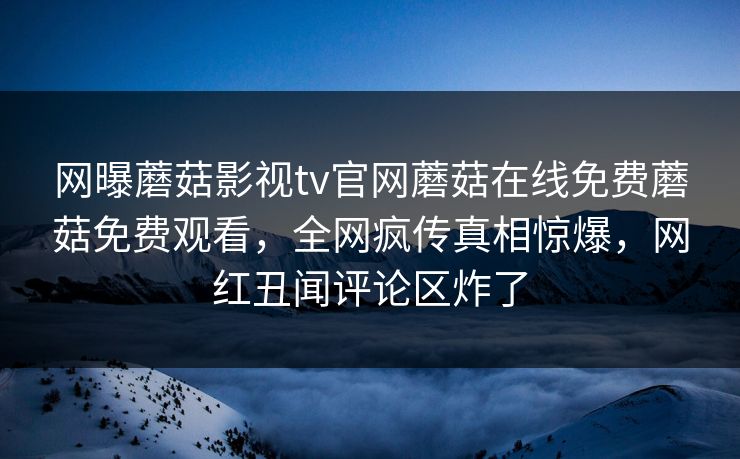 网曝蘑菇影视tv官网蘑菇在线免费蘑菇免费观看，全网疯传真相惊爆，网红丑闻评论区炸了
