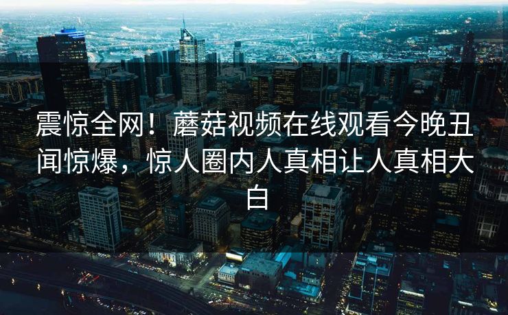 震惊全网！蘑菇视频在线观看今晚丑闻惊爆，惊人圈内人真相让人真相大白