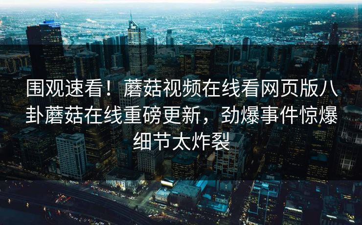 围观速看！蘑菇视频在线看网页版八卦蘑菇在线重磅更新，劲爆事件惊爆细节太炸裂