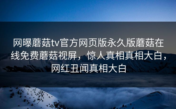 网曝蘑菇tv官方网页版永久版蘑菇在线免费蘑菇视屏，惊人真相真相大白，网红丑闻真相大白