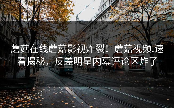 蘑菇在线蘑菇影视炸裂！蘑菇视频.速看揭秘，反差明星内幕评论区炸了