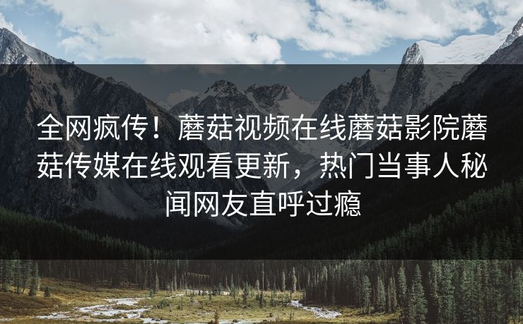 全网疯传！蘑菇视频在线蘑菇影院蘑菇传媒在线观看更新，热门当事人秘闻网友直呼过瘾