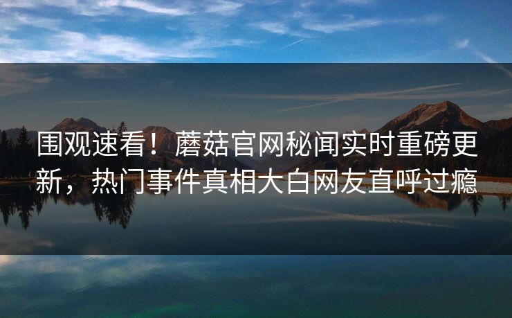 围观速看！蘑菇官网秘闻实时重磅更新，热门事件真相大白网友直呼过瘾