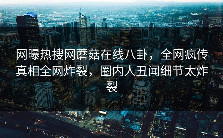 网曝热搜网蘑菇在线八卦，全网疯传真相全网炸裂，圈内人丑闻细节太炸裂