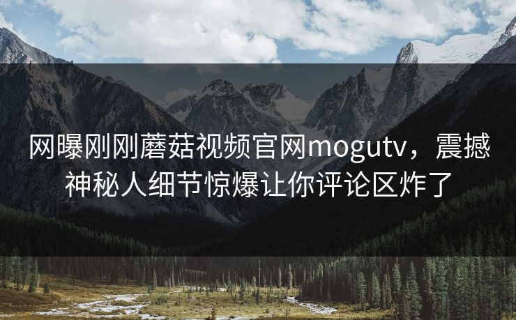 网曝刚刚蘑菇视频官网mogutv，震撼神秘人细节惊爆让你评论区炸了