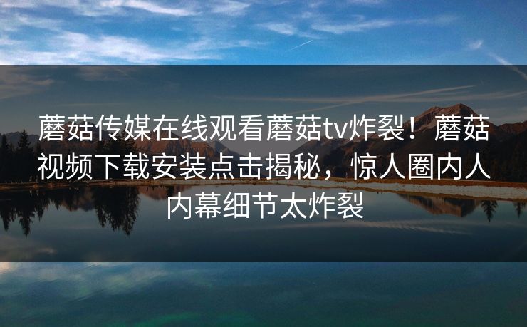 蘑菇传媒在线观看蘑菇tv炸裂！蘑菇视频下载安装点击揭秘，惊人圈内人内幕细节太炸裂
