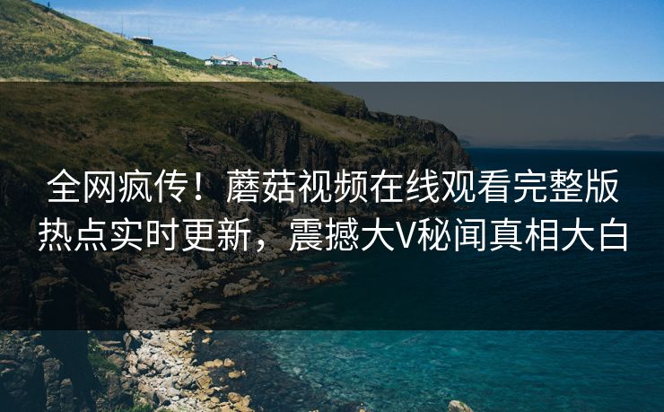 全网疯传！蘑菇视频在线观看完整版热点实时更新，震撼大V秘闻真相大白