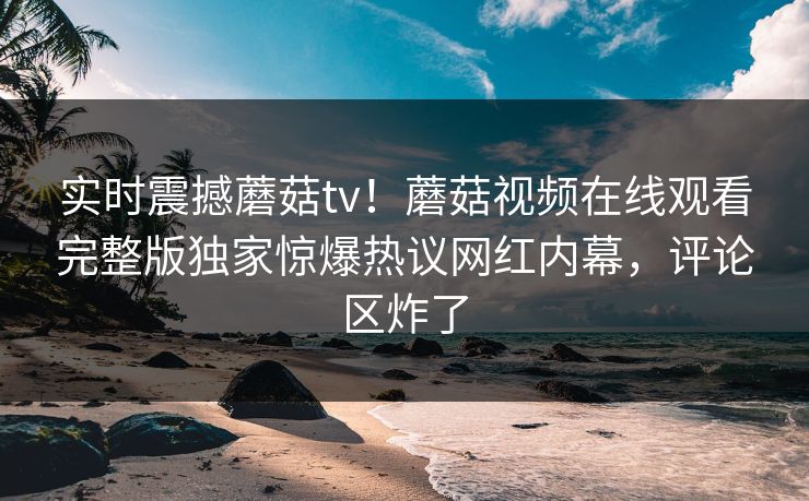 实时震撼蘑菇tv！蘑菇视频在线观看完整版独家惊爆热议网红内幕，评论区炸了