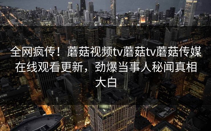 全网疯传！蘑菇视频tv蘑菇tv蘑菇传媒在线观看更新，劲爆当事人秘闻真相大白